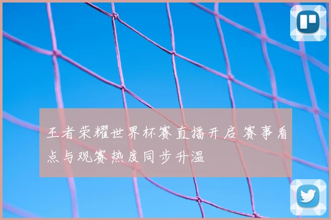 王者荣耀世界杯赛直播开启 赛事看点与观赛热度同步升温