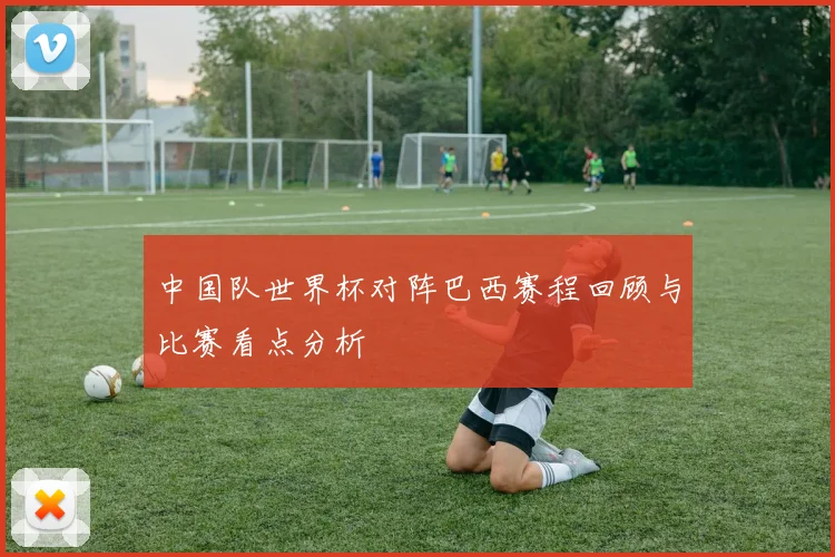 中国队世界杯对阵巴西赛程回顾与比赛看点分析