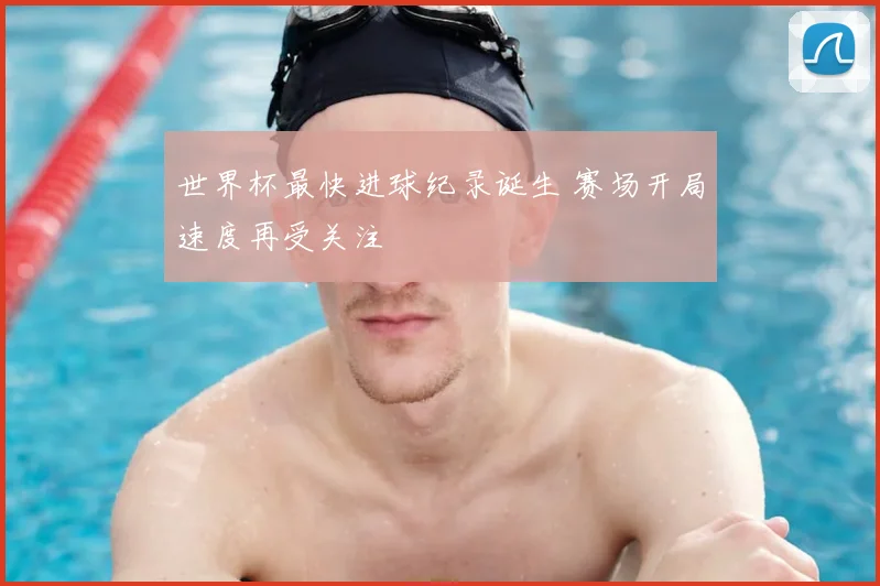 世界杯最快进球纪录诞生 赛场开局速度再受关注