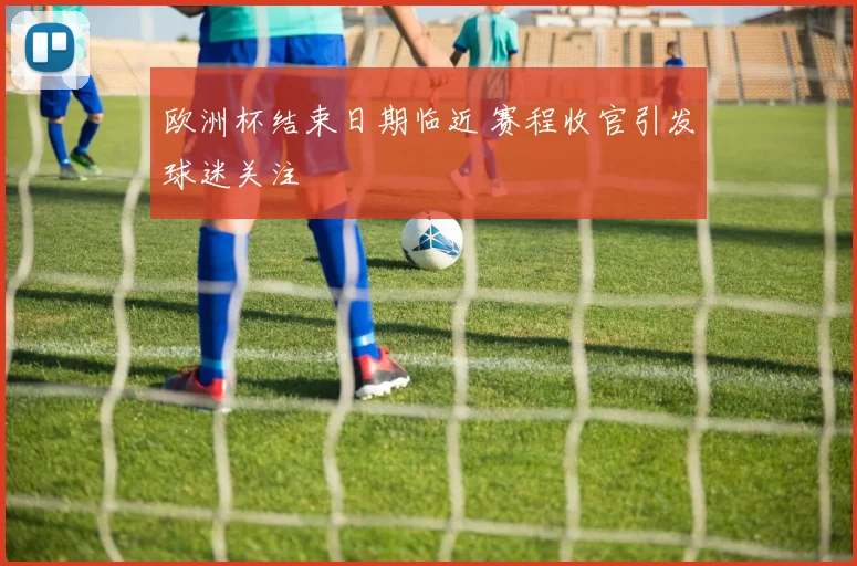 欧洲杯结束日期临近 赛程收官引发球迷关注
