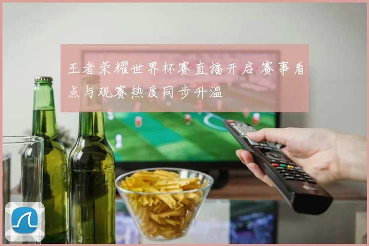 王者荣耀世界杯赛直播开启 赛事看点与观赛热度同步升温