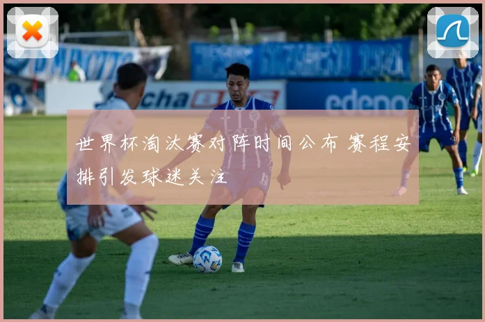 世界杯淘汰赛对阵时间公布 赛程安排引发球迷关注