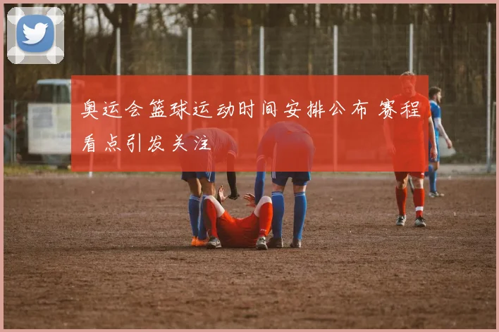 奥运会篮球运动时间安排公布 赛程看点引发关注