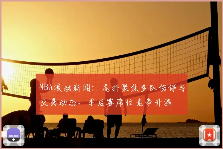 NBA滚动新闻：虎扑聚焦多队伤停与交易动态，季后赛席位竞争升温