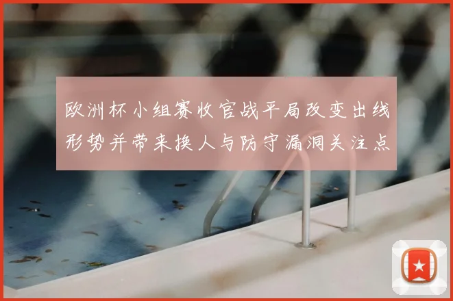 欧洲杯小组赛收官战平局改变出线形势并带来换人与防守漏洞关注点