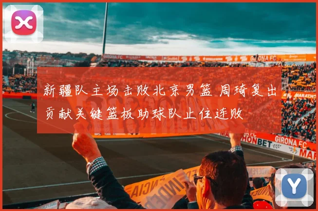 新疆队主场击败北京男篮 周琦复出贡献关键篮板助球队止住连败