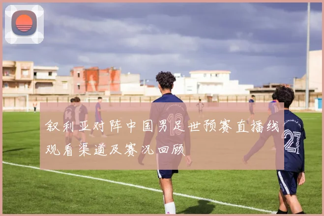 叙利亚对阵中国男足世预赛直播线观看渠道及赛况回顾