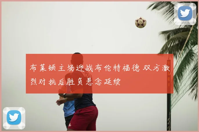 布莱顿主场迎战布伦特福德 双方激烈对抗后胜负悬念延续