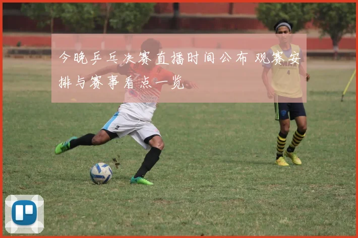 今晚乒乓决赛直播时间公布 观赛安排与赛事看点一览