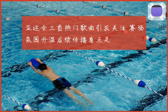 亚运会三首热门歌曲引发关注 赛场氛围升温后续传播看点足