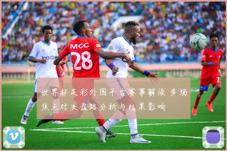 世界杯足彩外围平台赛事解读 多场焦点对决盘路分析与结果影响