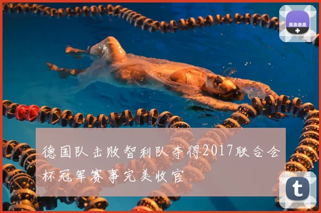 德国队击败智利队夺得2017联合会杯冠军赛事完美收官
