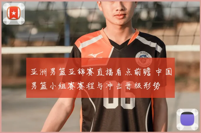 亚洲男篮亚锦赛直播看点前瞻 中国男篮小组赛赛程与冲击晋级形势
