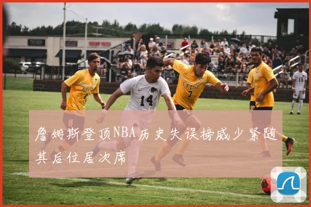 詹姆斯登顶NBA历史失误榜威少紧随其后位居次席