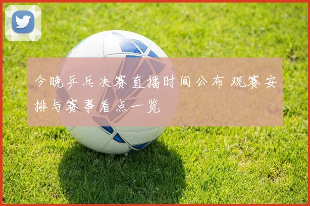 今晚乒乓决赛直播时间公布 观赛安排与赛事看点一览