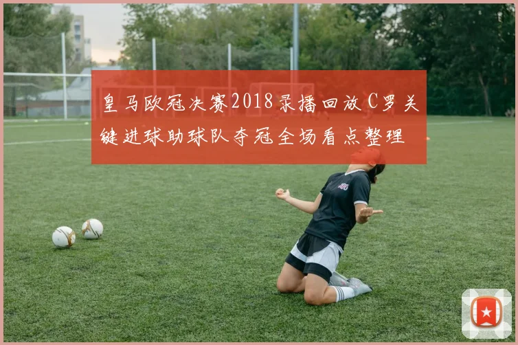 皇马欧冠决赛2018录播回放 C罗关键进球助球队夺冠全场看点整理