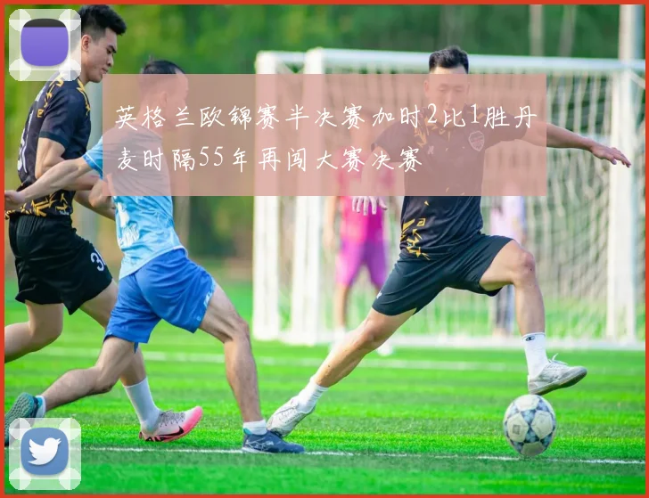 英格兰欧锦赛半决赛加时2比1胜丹麦时隔55年再闯大赛决赛