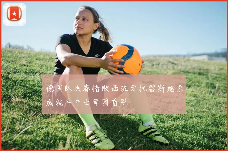 德国队决赛惜败西班牙托雷斯绝杀成就斗牛士军团首冠