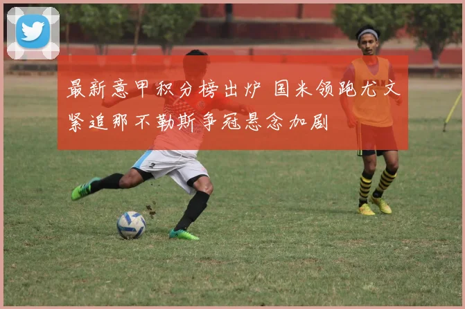 最新意甲积分榜出炉 国米领跑尤文紧追那不勒斯争冠悬念加剧