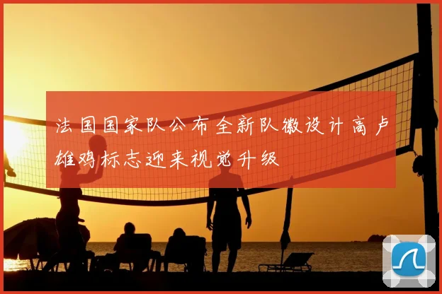 法国国家队公布全新队徽设计高卢雄鸡标志迎来视觉升级