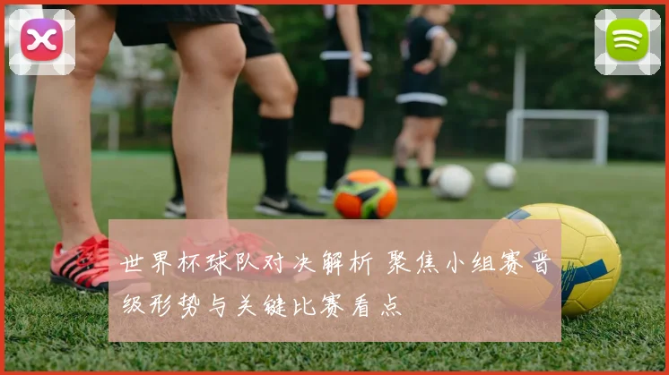 世界杯球队对决解析 聚焦小组赛晋级形势与关键比赛看点