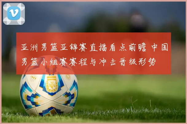 亚洲男篮亚锦赛直播看点前瞻 中国男篮小组赛赛程与冲击晋级形势