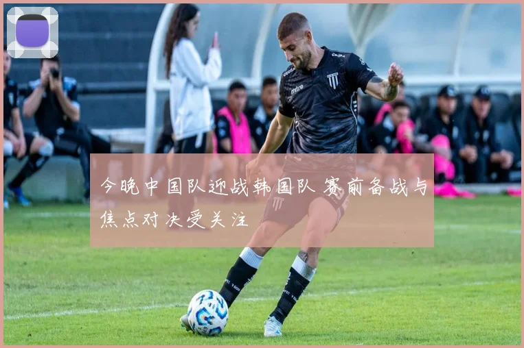 今晚中国队迎战韩国队 赛前备战与焦点对决受关注