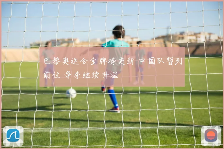 巴黎奥运会金牌榜更新 中国队暂列前位 争夺继续升温