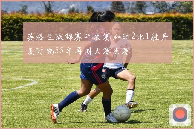 英格兰欧锦赛半决赛加时2比1胜丹麦时隔55年再闯大赛决赛