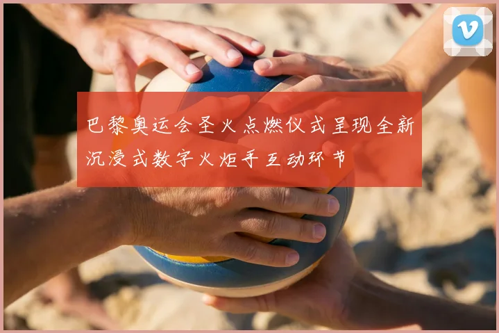 巴黎奥运会圣火点燃仪式呈现全新沉浸式数字火炬手互动环节