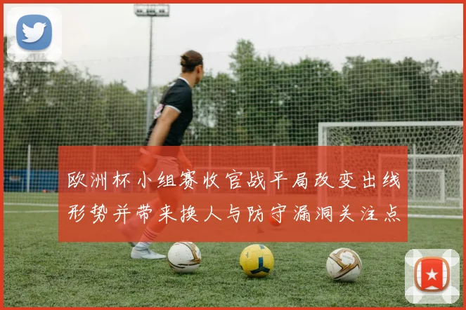欧洲杯小组赛收官战平局改变出线形势并带来换人与防守漏洞关注点