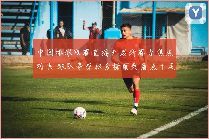 中国排球联赛直播开启新赛季焦点对决 球队争夺积分榜前列看点十足