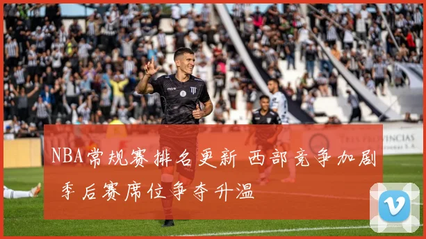 NBA常规赛排名更新 西部竞争加剧 季后赛席位争夺升温