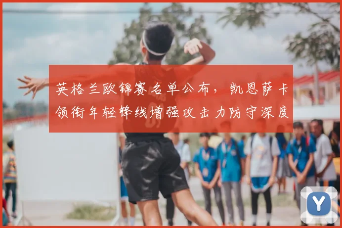 英格兰欧锦赛名单公布，凯恩萨卡领衔年轻锋线增强攻击力防守深度受考验